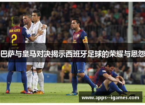 巴萨与皇马对决揭示西班牙足球的荣耀与恩怨