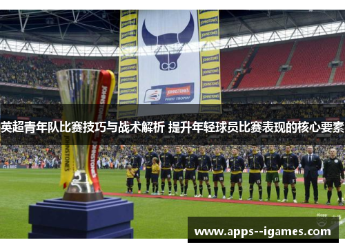 英超青年队比赛技巧与战术解析 提升年轻球员比赛表现的核心要素