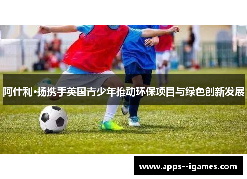 阿什利·扬携手英国青少年推动环保项目与绿色创新发展