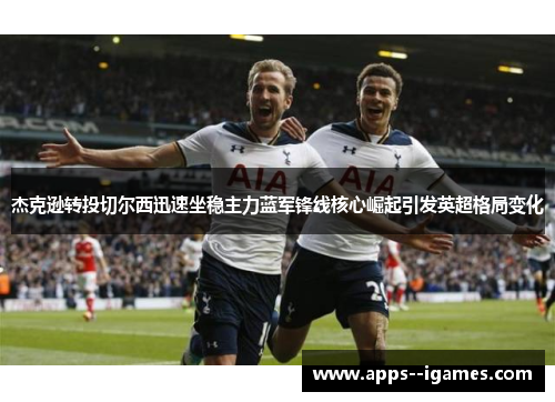 杰克逊转投切尔西迅速坐稳主力蓝军锋线核心崛起引发英超格局变化