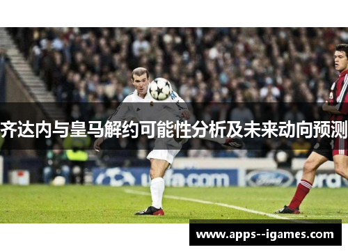 齐达内与皇马解约可能性分析及未来动向预测